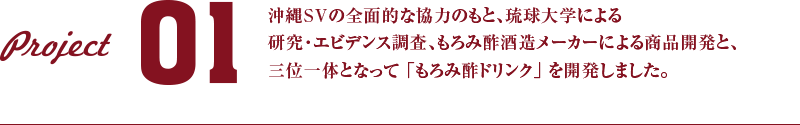 PRODUCT 01 沖縄SVの全面的な協力のもと、琉球大学による研究・エビデンス調査、もろみ酢酒造メーカーによる商品開発と、三位一体となって 「もろみ酢ドリンク」 を開発しました。