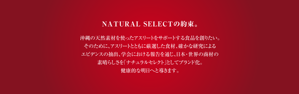 NATURAL SELECTの約束。沖縄の天然素材を使ったアスリートをサポートする食品を創りたい。そのために、アスリートとともに厳選した食材、確かな研究によるエビデンスの抽出、学会における報告を通じ、日本・世界の商材の素晴らしさを「ナチュラルセレクト」としてブランド化。健康的な明日へと導きます。